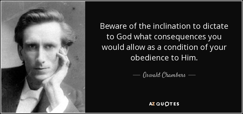 Beware of the inclination to dictate to God what consequences you would allow as a condition of your obedience to Him. - Oswald Chambers