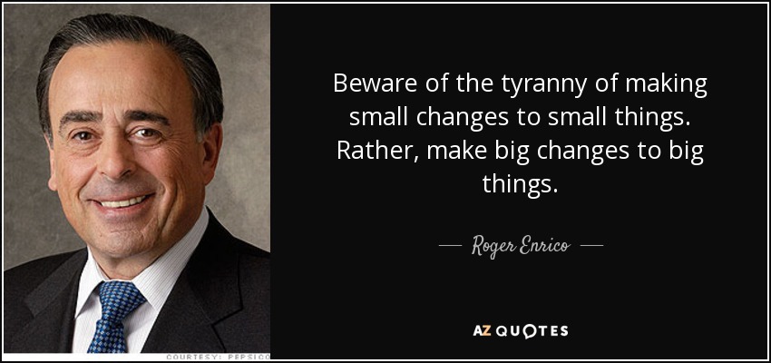 Beware of the tyranny of making small changes to small things. Rather, make big changes to big things. - Roger Enrico