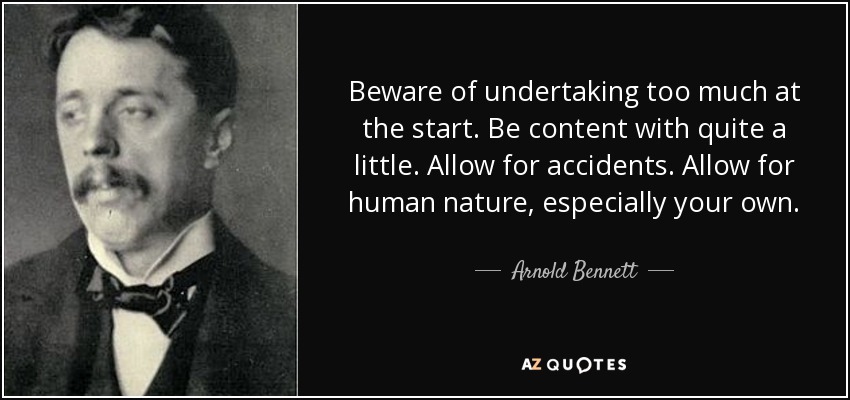 Beware of undertaking too much at the start. Be content with quite a little. Allow for accidents. Allow for human nature, especially your own. - Arnold Bennett