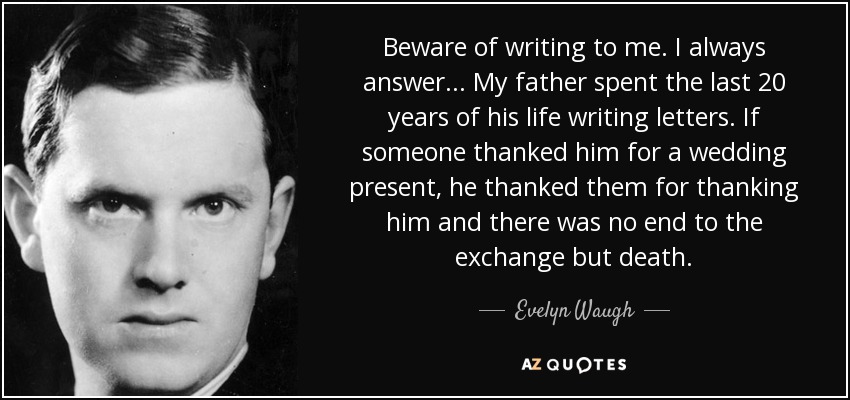 Beware of writing to me. I always answer ... My father spent the last 20 years of his life writing letters. If someone thanked him for a wedding present, he thanked them for thanking him and there was no end to the exchange but death. - Evelyn Waugh