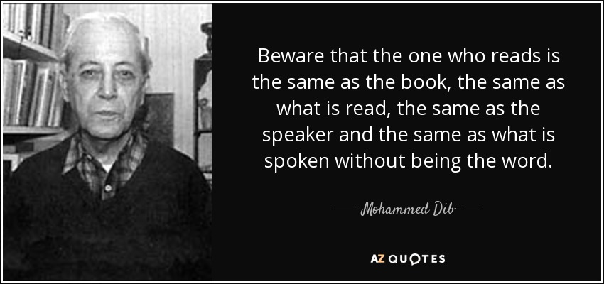Beware that the one who reads is the same as the book, the same as what is read, the same as the speaker and the same as what is spoken without being the word. - Mohammed Dib