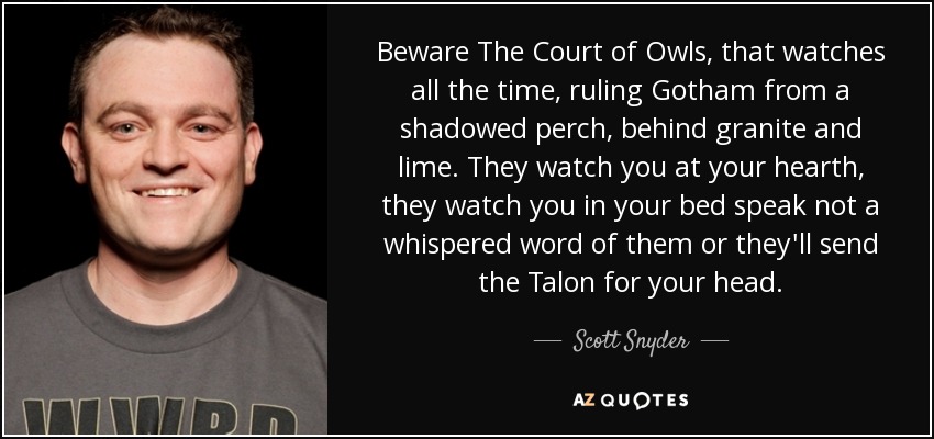 Beware The Court of Owls, that watches all the time, ruling Gotham from a shadowed perch, behind granite and lime. They watch you at your hearth, they watch you in your bed speak not a whispered word of them or they'll send the Talon for your head. - Scott Snyder