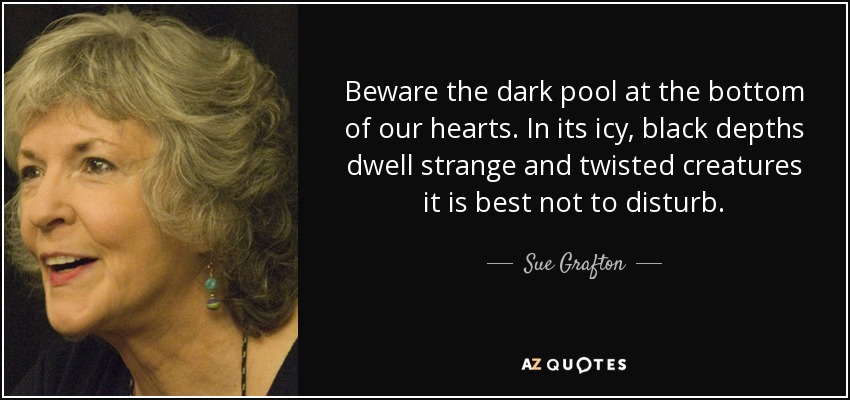Beware the dark pool at the bottom of our hearts. In its icy, black depths dwell strange and twisted creatures it is best not to disturb. - Sue Grafton