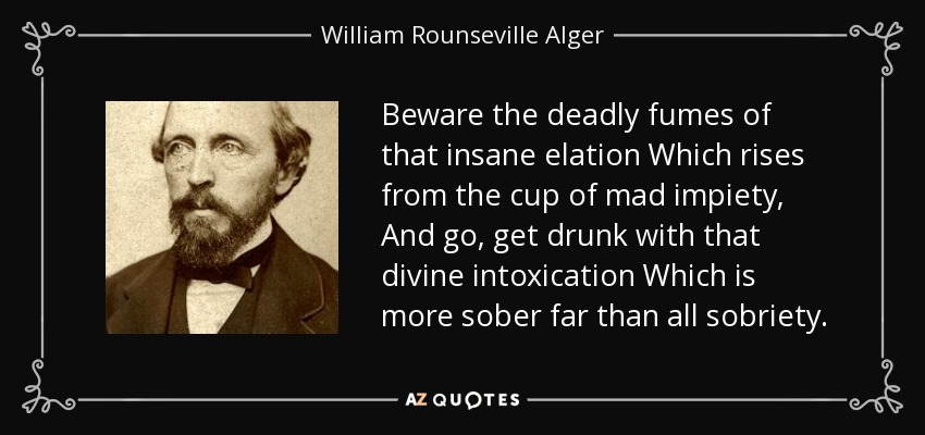 Beware the deadly fumes of that insane elation Which rises from the cup of mad impiety, And go, get drunk with that divine intoxication Which is more sober far than all sobriety. - William Rounseville Alger