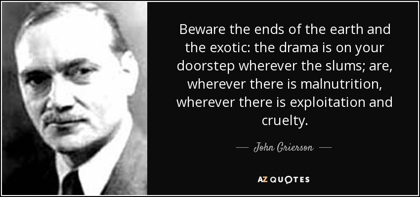 Beware the ends of the earth and the exotic: the drama is on your doorstep wherever the slums; are, wherever there is malnutrition, wherever there is exploitation and cruelty. - John Grierson