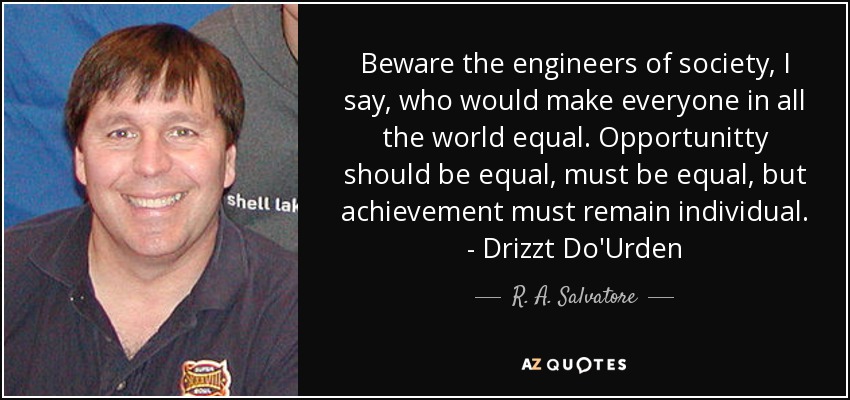 Beware the engineers of society, I say, who would make everyone in all the world equal. Opportunitty should be equal, must be equal, but achievement must remain individual. - Drizzt Do'Urden - R. A. Salvatore