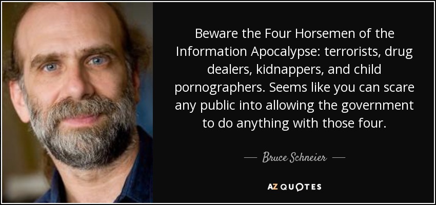 Beware the Four Horsemen of the Information Apocalypse: terrorists, drug dealers, kidnappers, and child pornographers. Seems like you can scare any public into allowing the government to do anything with those four. - Bruce Schneier