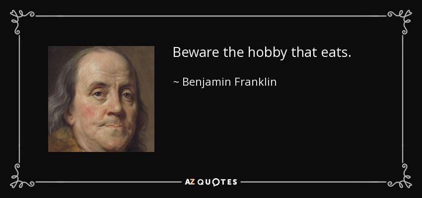 Beware the hobby that eats. - Benjamin Franklin