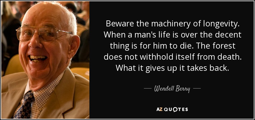 Beware the machinery of longevity. When a man's life is over the decent thing is for him to die. The forest does not withhold itself from death. What it gives up it takes back. - Wendell Berry