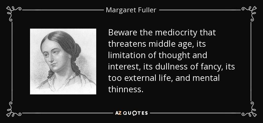 Beware the mediocrity that threatens middle age, its limitation of thought and interest, its dullness of fancy, its too external life, and mental thinness. - Margaret Fuller