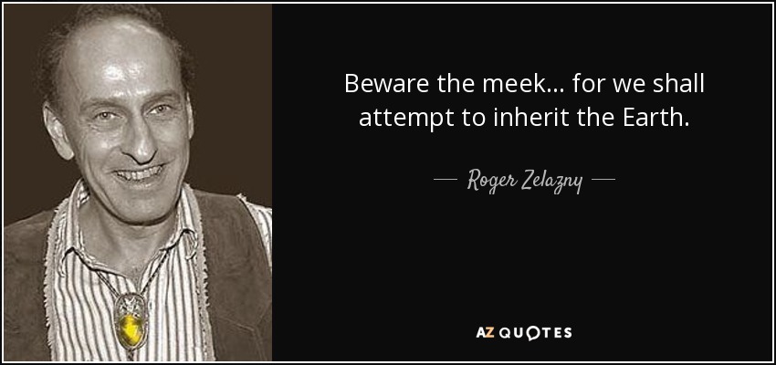 Beware the meek ... for we shall attempt to inherit the Earth. - Roger Zelazny