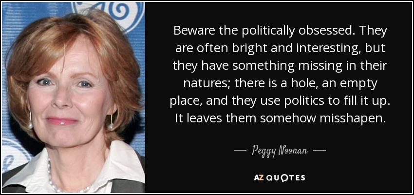 Beware the politically obsessed. They are often bright and interesting, but they have something missing in their natures; there is a hole, an empty place, and they use politics to fill it up. It leaves them somehow misshapen. - Peggy Noonan