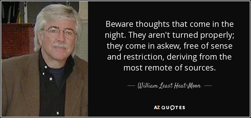 Beware thoughts that come in the night. They aren't turned properly; they come in askew, free of sense and restriction, deriving from the most remote of sources. - William Least Heat-Moon