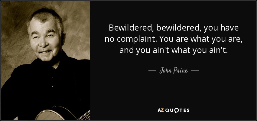 Bewildered, bewildered, you have no complaint. You are what you are, and you ain't what you ain't. - John Prine