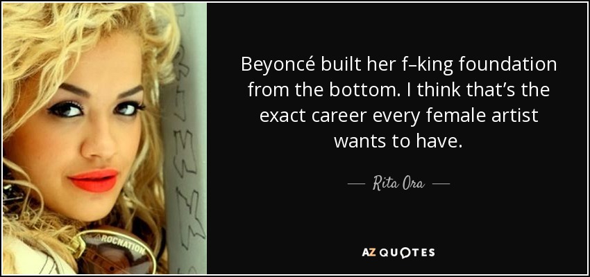Beyoncé built her f–king foundation from the bottom. I think that’s the exact career every female artist wants to have. - Rita Ora
