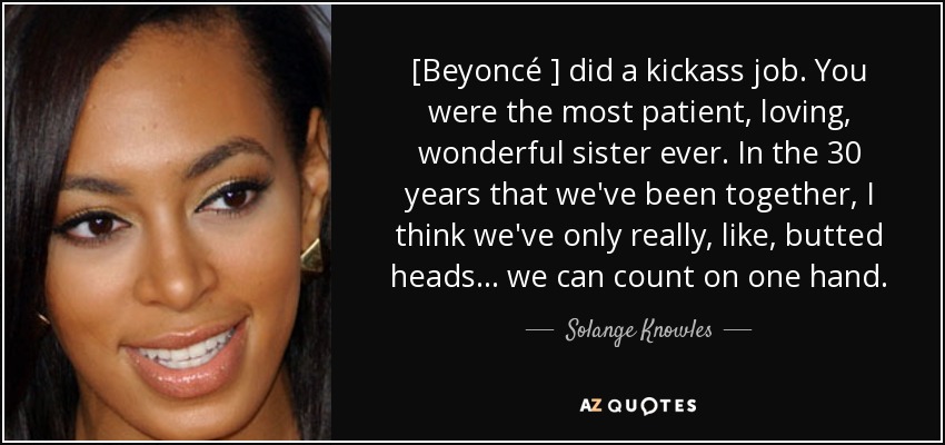 [Beyoncé ] did a kickass job. You were the most patient, loving, wonderful sister ever. In the 30 years that we've been together, I think we've only really, like, butted heads ... we can count on one hand. - Solange Knowles