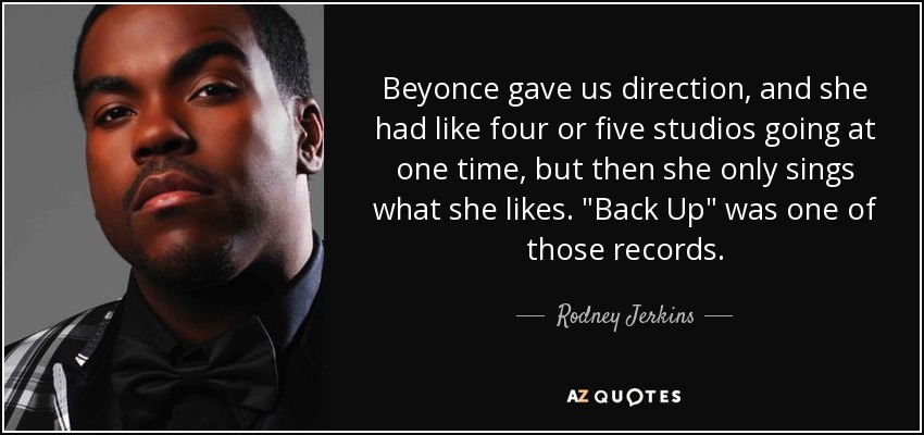 Beyonce gave us direction, and she had like four or five studios going at one time, but then she only sings what she likes. 