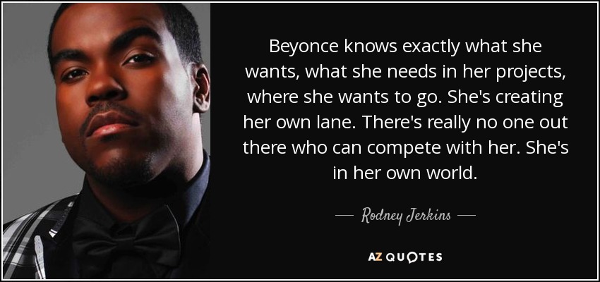 Beyonce knows exactly what she wants, what she needs in her projects, where she wants to go. She's creating her own lane. There's really no one out there who can compete with her. She's in her own world. - Rodney Jerkins