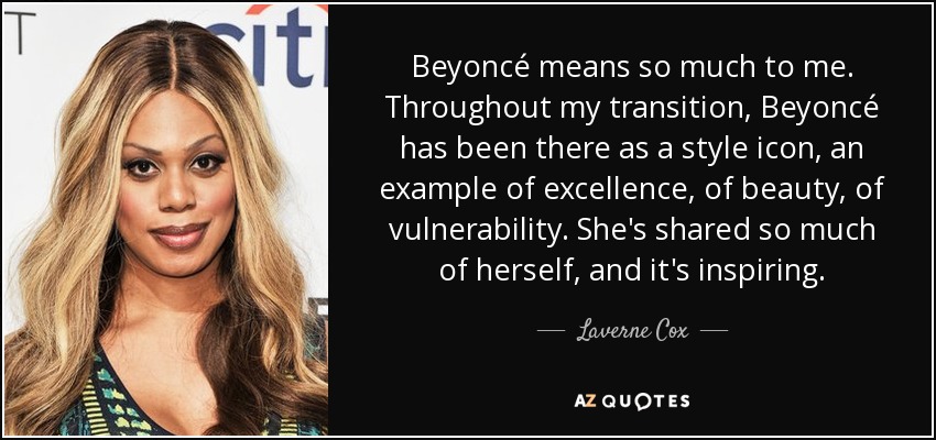 Beyoncé means so much to me. Throughout my transition, Beyoncé has been there as a style icon, an example of excellence, of beauty, of vulnerability. She's shared so much of herself, and it's inspiring. - Laverne Cox