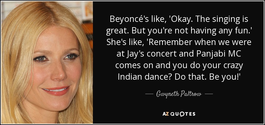 Beyoncé's like, 'Okay. The singing is great. But you're not having any fun.' She's like, 'Remember when we were at Jay's concert and Panjabi MC comes on and you do your crazy Indian dance? Do that. Be you!' - Gwyneth Paltrow