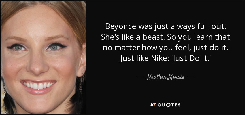 Beyonce was just always full-out. She's like a beast. So you learn that no matter how you feel, just do it. Just like Nike: 'Just Do It.' - Heather Morris