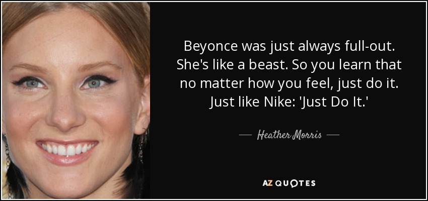 Beyonce was just always full-out. She's like a beast. So you learn that no matter how you feel, just do it. Just like Nike: 'Just Do It.' - Heather Morris