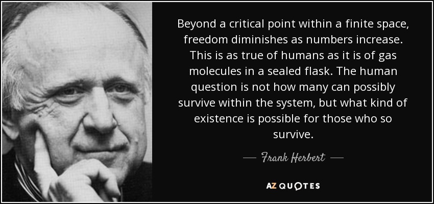 Beyond a critical point within a finite space, freedom diminishes as numbers increase. This is as true of humans as it is of gas molecules in a sealed flask. The human question is not how many can possibly survive within the system, but what kind of existence is possible for those who so survive. - Frank Herbert