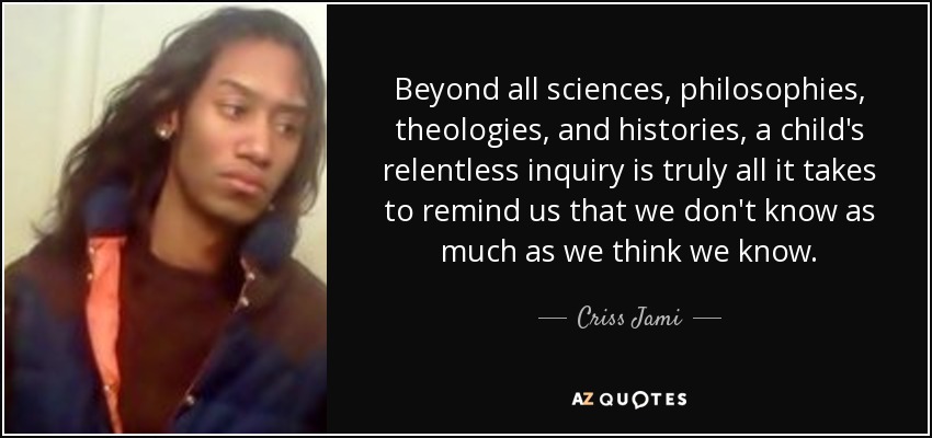 Beyond all sciences, philosophies, theologies, and histories, a child's relentless inquiry is truly all it takes to remind us that we don't know as much as we think we know. - Criss Jami