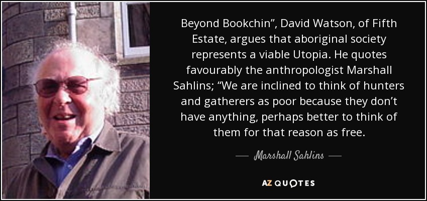 Beyond Bookchin”, David Watson, of Fifth Estate, argues that aboriginal society represents a viable Utopia. He quotes favourably the anthropologist Marshall Sahlins; “We are inclined to think of hunters and gatherers as poor because they don’t have anything, perhaps better to think of them for that reason as free. - Marshall Sahlins