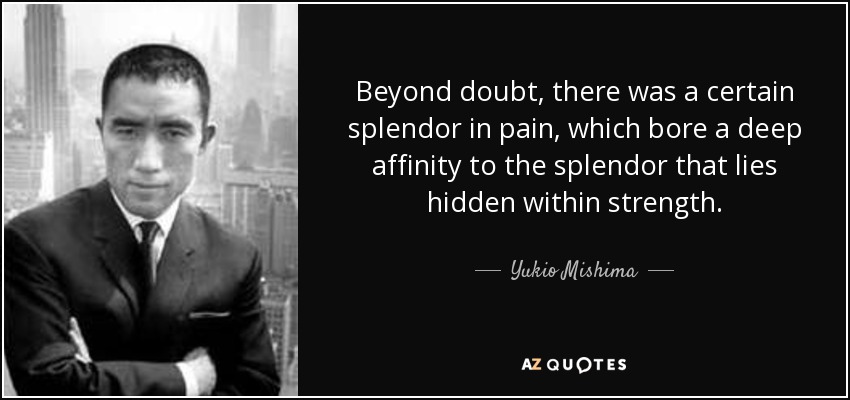 Beyond doubt, there was a certain splendor in pain, which bore a deep affinity to the splendor that lies hidden within strength. - Yukio Mishima