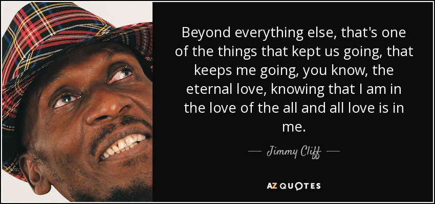 Beyond everything else, that's one of the things that kept us going, that keeps me going, you know, the eternal love, knowing that I am in the love of the all and all love is in me. - Jimmy Cliff
