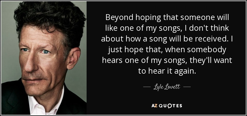 Beyond hoping that someone will like one of my songs, I don't think about how a song will be received. I just hope that, when somebody hears one of my songs, they'll want to hear it again. - Lyle Lovett