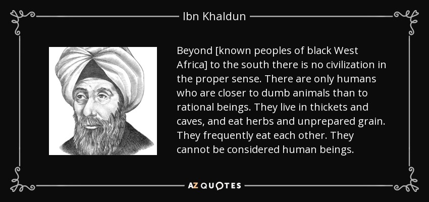 Beyond [known peoples of black West Africa] to the south there is no civilization in the proper sense. There are only humans who are closer to dumb animals than to rational beings. They live in thickets and caves, and eat herbs and unprepared grain. They frequently eat each other. They cannot be considered human beings. - Ibn Khaldun