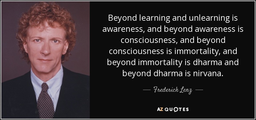 Beyond learning and unlearning is awareness, and beyond awareness is consciousness, and beyond consciousness is immortality, and beyond immortality is dharma and beyond dharma is nirvana. - Frederick Lenz
