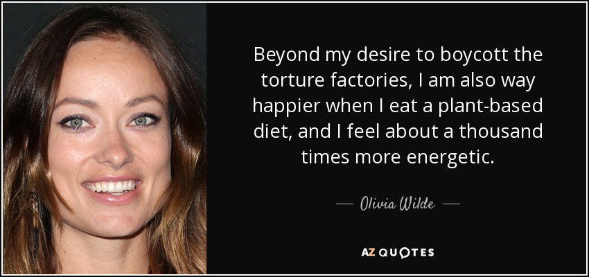 Beyond my desire to boycott the torture factories, I am also way happier when I eat a plant-based diet, and I feel about a thousand times more energetic. - Olivia Wilde