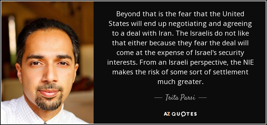 Beyond that is the fear that the United States will end up negotiating and agreeing to a deal with Iran. The Israelis do not like that either because they fear the deal will come at the expense of Israel's security interests. From an Israeli perspective, the NIE makes the risk of some sort of settlement much greater. - Trita Parsi