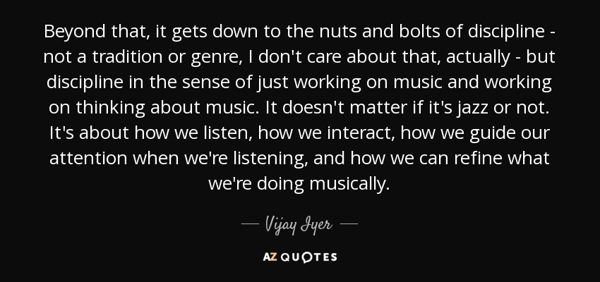 Beyond that, it gets down to the nuts and bolts of discipline - not a tradition or genre, I don't care about that, actually - but discipline in the sense of just working on music and working on thinking about music. It doesn't matter if it's jazz or not. It's about how we listen, how we interact, how we guide our attention when we're listening, and how we can refine what we're doing musically. - Vijay Iyer
