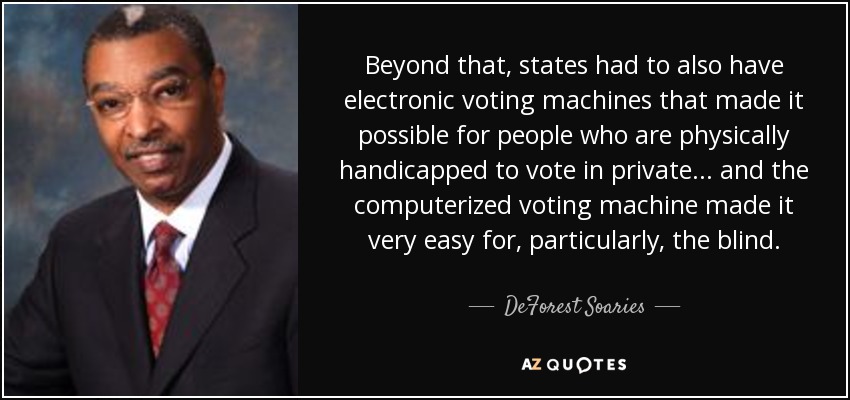 Beyond that, states had to also have electronic voting machines that made it possible for people who are physically handicapped to vote in private... and the computerized voting machine made it very easy for, particularly, the blind. - DeForest Soaries