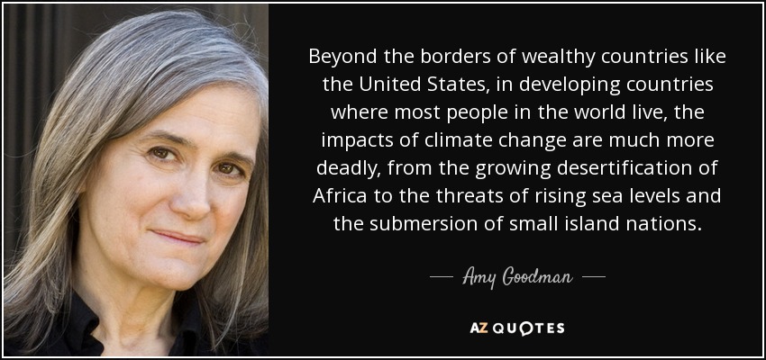 Beyond the borders of wealthy countries like the United States, in developing countries where most people in the world live, the impacts of climate change are much more deadly, from the growing desertification of Africa to the threats of rising sea levels and the submersion of small island nations. - Amy Goodman