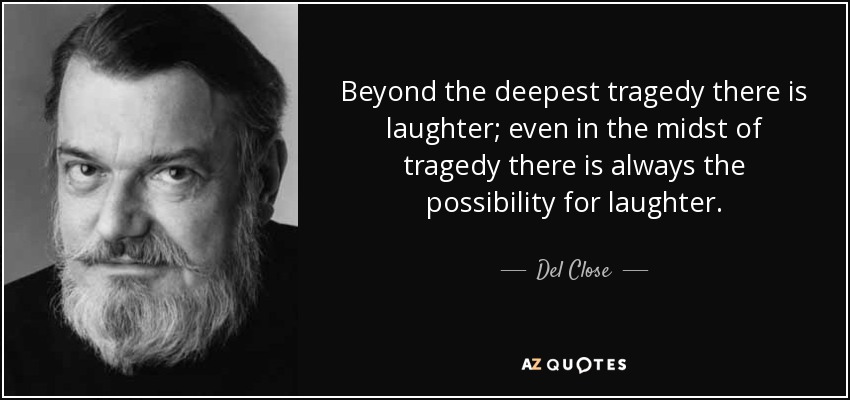 Beyond the deepest tragedy there is laughter; even in the midst of tragedy there is always the possibility for laughter. - Del Close