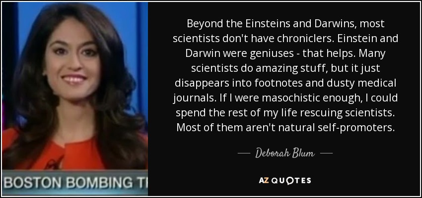 Beyond the Einsteins and Darwins, most scientists don't have chroniclers. Einstein and Darwin were geniuses - that helps. Many scientists do amazing stuff, but it just disappears into footnotes and dusty medical journals. If I were masochistic enough, I could spend the rest of my life rescuing scientists. Most of them aren't natural self-promoters. - Deborah Blum