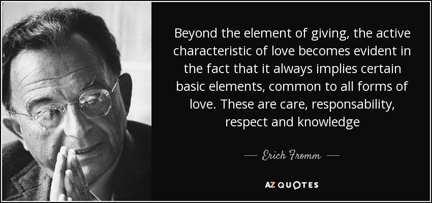 Beyond the element of giving, the active characteristic of love becomes evident in the fact that it always implies certain basic elements, common to all forms of love. These are care, responsability, respect and knowledge - Erich Fromm