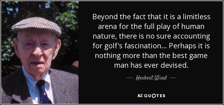 Beyond the fact that it is a limitless arena for the full play of human nature, there is no sure accounting for golf's fascination... Perhaps it is nothing more than the best game man has ever devised. - Herbert Wind