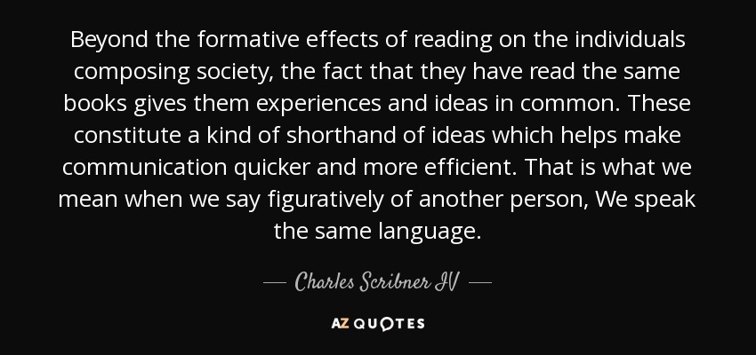 Beyond the formative effects of reading on the individuals composing society, the fact that they have read the same books gives them experiences and ideas in common. These constitute a kind of shorthand of ideas which helps make communication quicker and more efficient. That is what we mean when we say figuratively of another person, We speak the same language. - Charles Scribner IV