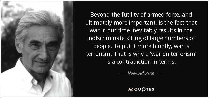 Beyond the futility of armed force, and ultimately more important, is the fact that war in our time inevitably results in the indiscriminate killing of large numbers of people. To put it more bluntly, war is terrorism. That is why a 'war on terrorism' is a contradiction in terms. - Howard Zinn