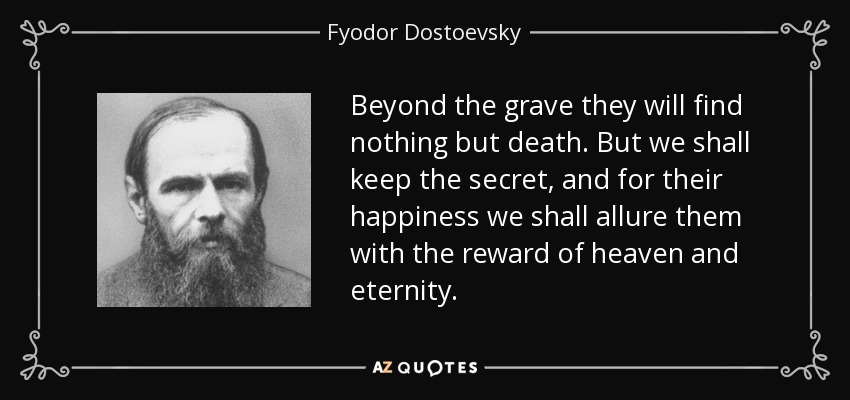 Beyond the grave they will find nothing but death. But we shall keep the secret, and for their happiness we shall allure them with the reward of heaven and eternity. - Fyodor Dostoevsky