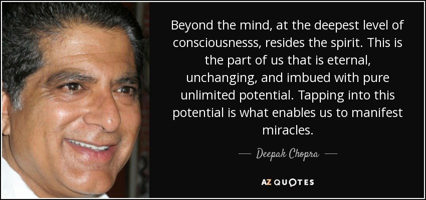 Beyond the mind, at the deepest level of consciousnesss, resides the spirit. This is the part of us that is eternal, unchanging, and imbued with pure unlimited potential. Tapping into this potential is what enables us to manifest miracles. - Deepak Chopra
