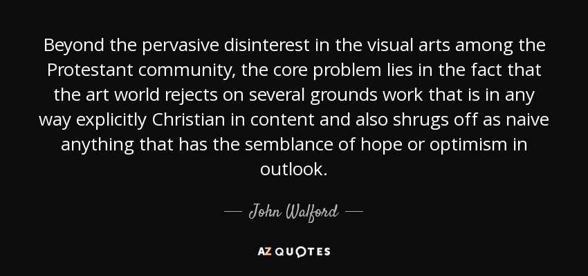 Beyond the pervasive disinterest in the visual arts among the Protestant community, the core problem lies in the fact that the art world rejects on several grounds work that is in any way explicitly Christian in content and also shrugs off as naive anything that has the semblance of hope or optimism in outlook. - John Walford