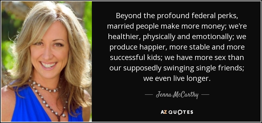 Beyond the profound federal perks, married people make more money; we're healthier, physically and emotionally; we produce happier, more stable and more successful kids; we have more sex than our supposedly swinging single friends; we even live longer. - Jenna McCarthy