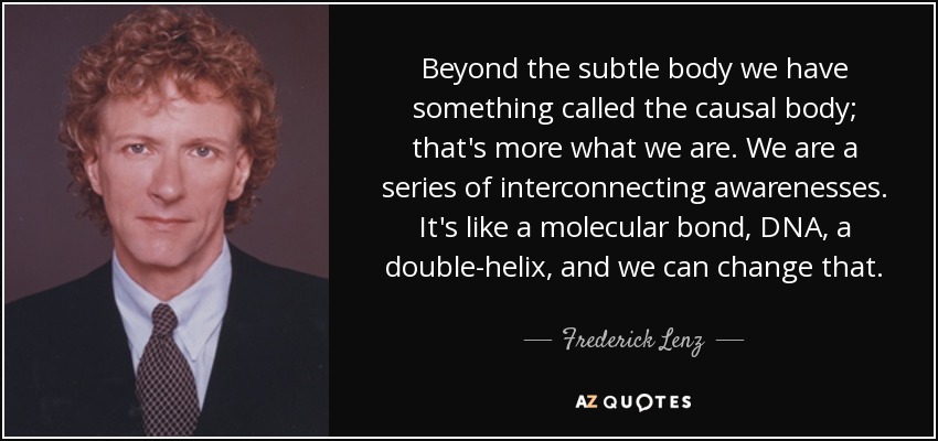 Beyond the subtle body we have something called the causal body; that's more what we are. We are a series of interconnecting awarenesses. It's like a molecular bond, DNA, a double-helix, and we can change that. - Frederick Lenz